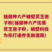 福健神六产破壁灵芝孢子粉(福健神六产优质灵芝孢子粉，破壁科技为你打通养生新道路)