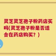 灵芝灵芝孢子粉药店买吗(灵芝孢子粉是否适合在药店购买？)