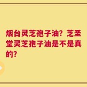 烟台灵芝孢子油？芝圣堂灵芝孢子油是不是真的？