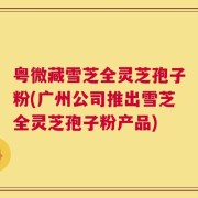 粤微藏雪芝全灵芝孢子粉(广州公司推出雪芝全灵芝孢子粉产品)