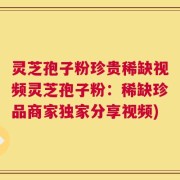 灵芝孢子粉珍贵稀缺视频灵芝孢子粉：稀缺珍品商家独家分享视频)