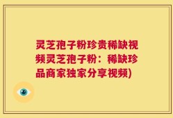 灵芝孢子粉珍贵稀缺视频灵芝孢子粉：稀缺珍品商家独家分享视频)