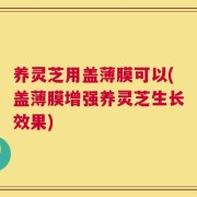 养灵芝用盖薄膜可以(盖薄膜增强养灵芝生长效果)