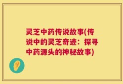 灵芝中药传说故事(传说中的灵芝奇迹：探寻中药源头的神秘故事)
