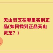 天山灵芝在哪里买到正品(如何找到正品天山灵芝？)