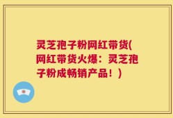 灵芝孢子粉网红带货(网红带货火爆：灵芝孢子粉成畅销产品！)