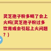 灵芝孢子粉多喝了会上火吗(灵芝孢子粉过多饮用或会引起上火问题？)