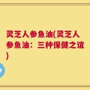 灵芝人参鱼油(灵芝人参鱼油：三种保健之谊)