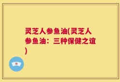 灵芝人参鱼油(灵芝人参鱼油：三种保健之谊)