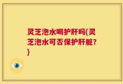 灵芝泡水喝护肝吗(灵芝泡水可否保护肝脏？)