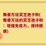 舞香万廷灵芝孢子粉(舞香万廷的灵芝孢子粉：增强免疫力，保持健康)