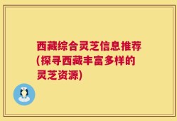 西藏综合灵芝信息推荐(探寻西藏丰富多样的灵芝资源)