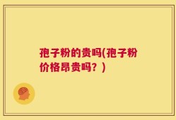 孢子粉的贵吗(孢子粉价格昂贵吗？)