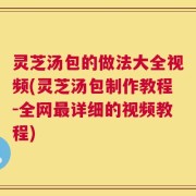 灵芝汤包的做法大全视频(灵芝汤包制作教程-全网最详细的视频教程)
