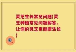 灵芝生长常见问题(灵芝种植常见问题解答，让你的灵芝更健康生长)