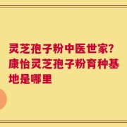 灵芝孢子粉中医世家？康怡灵芝孢子粉育种基地是哪里