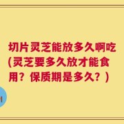 切片灵芝能放多久啊吃(灵芝要多久放才能食用？保质期是多久？)