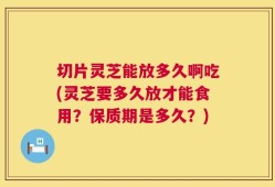 切片灵芝能放多久啊吃(灵芝要多久放才能食用？保质期是多久？)