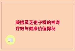 蕨根灵芝孢子粉的神奇疗效与健康价值探秘