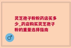 灵芝孢子粉粉药店买多少_药店购买灵芝孢子粉的重量选择指南