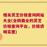 相关灵芝价格查询网站大全(全网最全的灵芝价格查询平台，价格透明实惠)