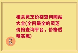 相关灵芝价格查询网站大全(全网最全的灵芝价格查询平台，价格透明实惠)