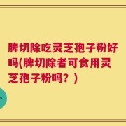 脾切除吃灵芝孢子粉好吗(脾切除者可食用灵芝孢子粉吗？)