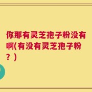 你那有灵芝孢子粉没有啊(有没有灵芝孢子粉？)