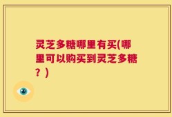 灵芝多糖哪里有买(哪里可以购买到灵芝多糖？)