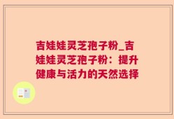 吉娃娃灵芝孢子粉_吉娃娃灵芝孢子粉：提升健康与活力的天然选择