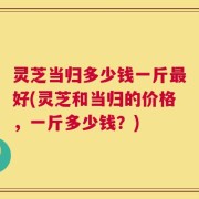 灵芝当归多少钱一斤最好(灵芝和当归的价格，一斤多少钱？)