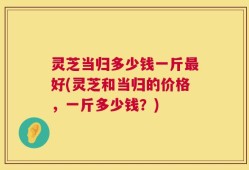 灵芝当归多少钱一斤最好(灵芝和当归的价格，一斤多少钱？)