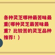 各种灵芝哪种最苦味最重(哪种灵芝最苦味最重？比较苦的灵芝品种推荐！)