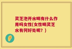 灵芝泡开水喝有什么作用吗女性(女性喝灵芝水有何好处呢？)