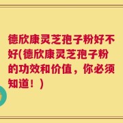 德欣康灵芝孢子粉好不好(德欣康灵芝孢子粉的功效和价值，你必须知道！)