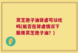 灵芝孢子油肾虚可以吃吗(能否在肾虚情况下服用灵芝孢子油？)
