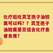 化疗后吃灵芝孢子油胶囊可以吗？？灵芝孢子油胶囊是否适合化疗患者食用？