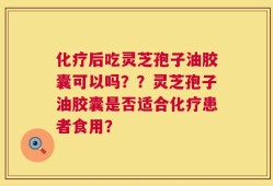 化疗后吃灵芝孢子油胶囊可以吗？？灵芝孢子油胶囊是否适合化疗患者食用？
