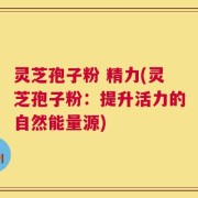 灵芝孢子粉 精力(灵芝孢子粉：提升活力的自然能量源)