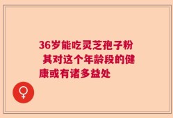 36岁能吃灵芝孢子粉 其对这个年龄段的健康或有诸多益处