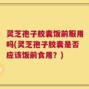 灵芝孢子胶囊饭前服用吗(灵芝孢子胶囊是否应该饭前食用？)