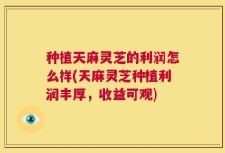 种植天麻灵芝的利润怎么样(天麻灵芝种植利润丰厚，收益可观)