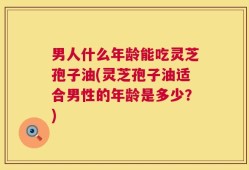 男人什么年龄能吃灵芝孢子油(灵芝孢子油适合男性的年龄是多少？)