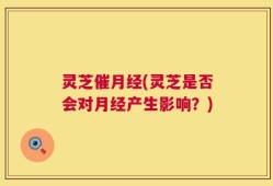 灵芝催月经(灵芝是否会对月经产生影响？)