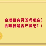 会理县有灵芝吗现在(会理县是否产灵芝？)