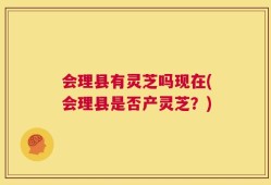 会理县有灵芝吗现在(会理县是否产灵芝？)