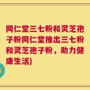 同仁堂三七粉和灵芝孢子粉同仁堂推出三七粉和灵芝孢子粉，助力健康生活)