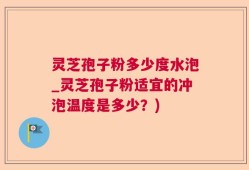 灵芝孢子粉多少度水泡_灵芝孢子粉适宜的冲泡温度是多少？)