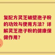 复配方灵芝破壁孢子粉的功效与使用方法？详解灵芝孢子粉的健康保健作用？