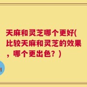 天麻和灵芝哪个更好(比较天麻和灵芝的效果，哪个更出色？)